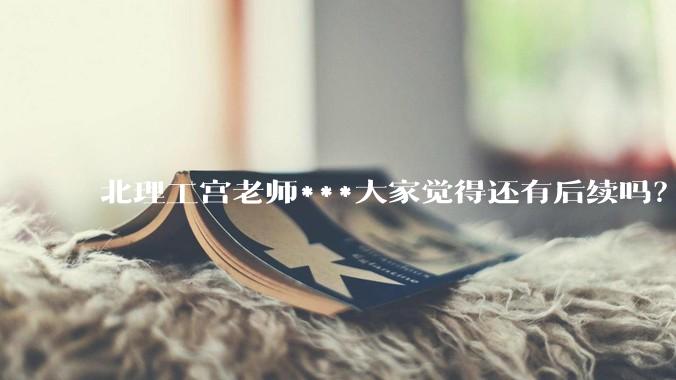 北理工宫老师***大家觉得还有后续吗？