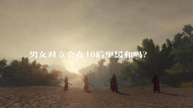 男女对立会在10后里缓和吗？