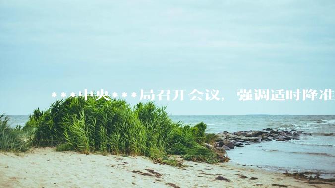 ***中央***局召开会议，强调适时降准降息，提高中低收入群体收入，大力发展服务消费，释放了什么信号？