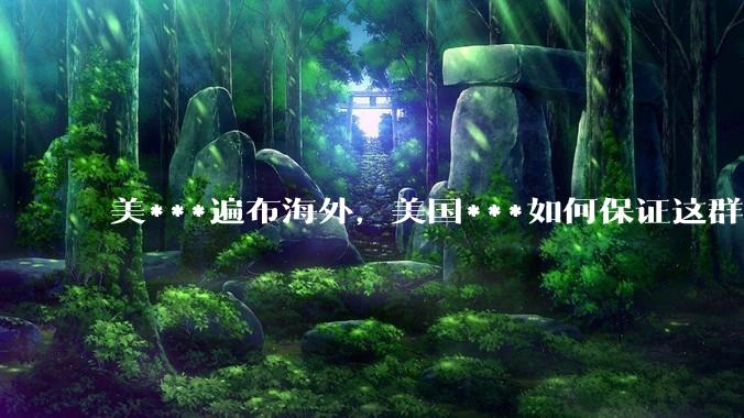 美***遍布海外，美国***如何保证这群武夫的忠诚？