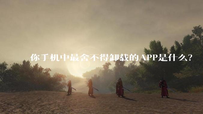 你手机中最舍不得卸载的APP是什么？